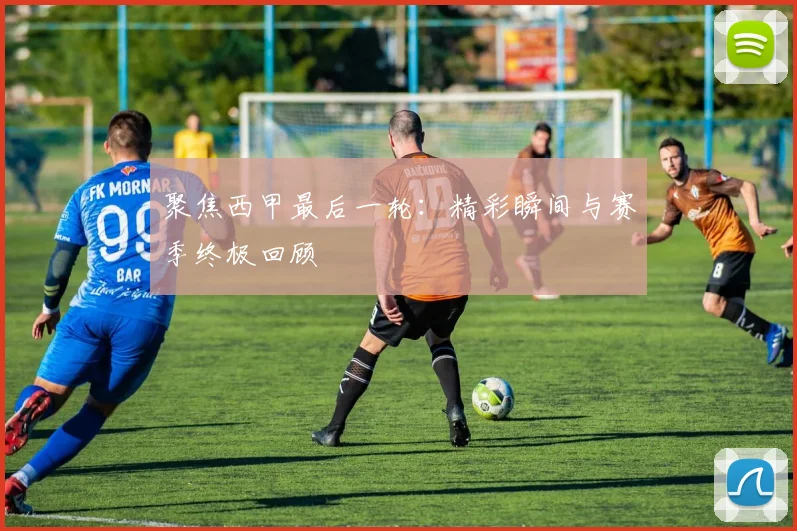 聚焦西甲最后一轮：精彩瞬间与赛季终极回顾