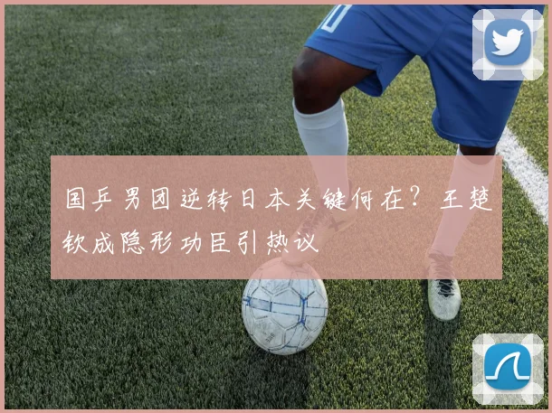 国乒男团逆转日本关键何在？王楚钦成隐形功臣引热议