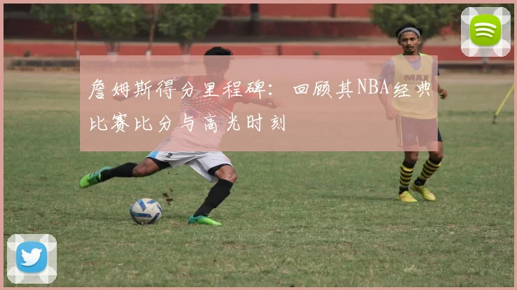 詹姆斯得分里程碑：回顾其NBA经典比赛比分与高光时刻