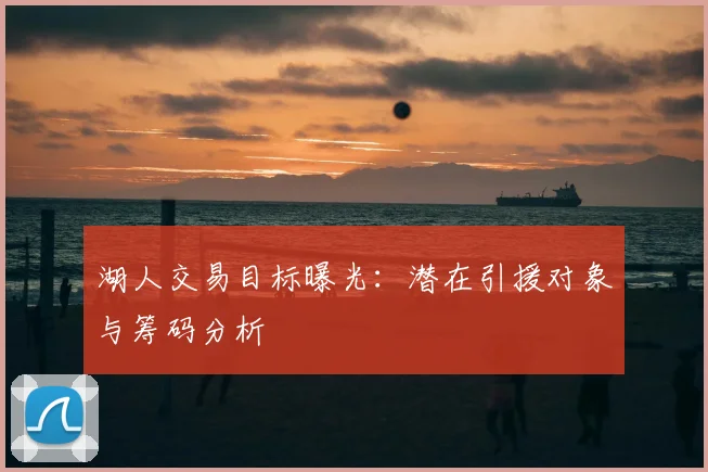 湖人交易目标曝光:潜在引援对象与筹码分析