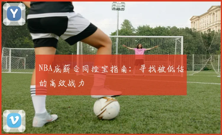NBA底薪合同捡宝指南：寻找被低估的高效战力
