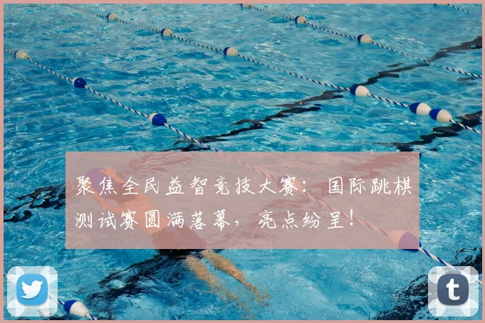 聚焦全民益智竞技大赛：国际跳棋测试赛圆满落幕，亮点纷呈！