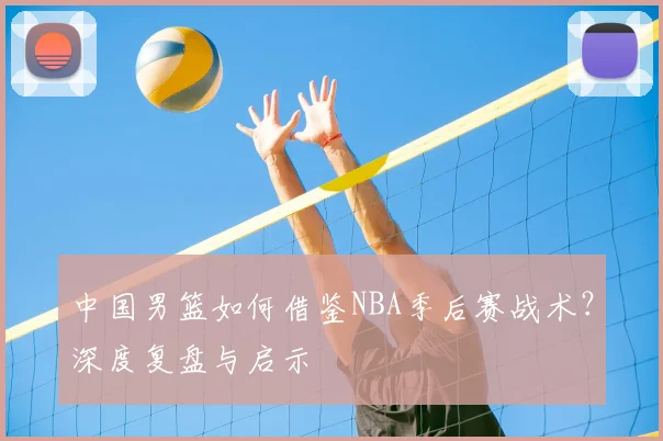 中国男篮如何借鉴NBA季后赛战术？深度复盘与启示