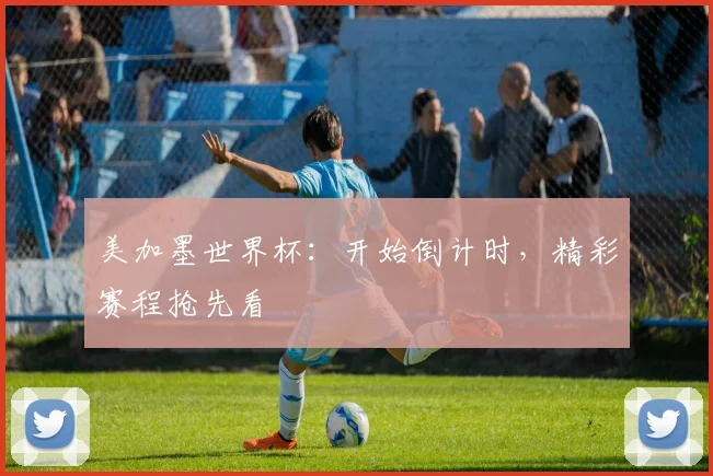 美加墨世界杯：开始倒计时，精彩赛程抢先看