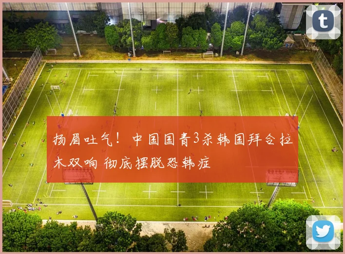 扬眉吐气！中国国青3杀韩国拜合拉木双响 彻底摆脱恐韩症