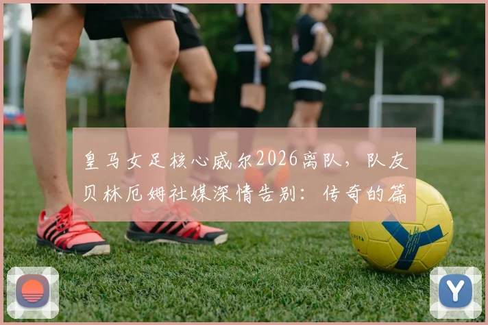皇马女足核心威尔2026离队，队友贝林厄姆社媒深情告别：传奇的篇章