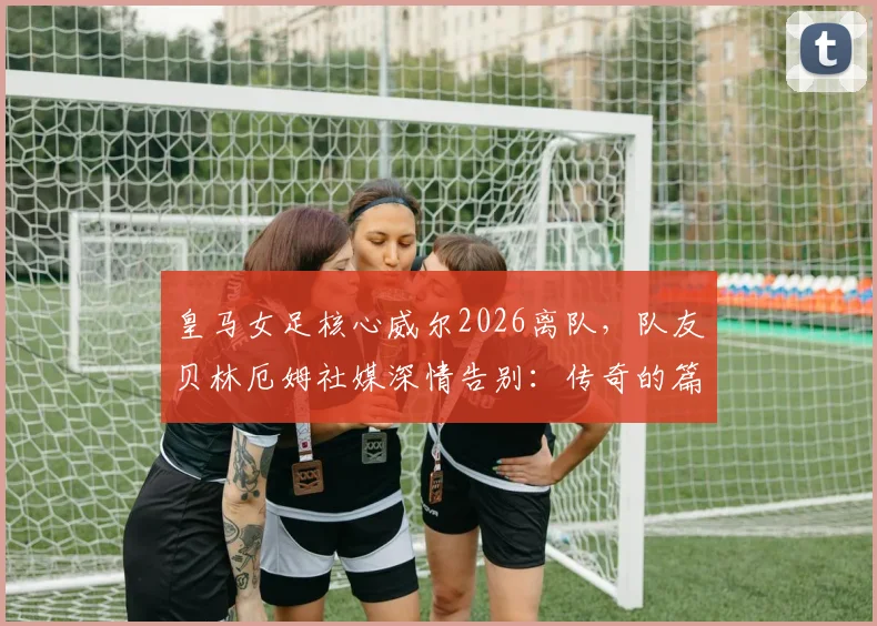 皇马女足核心威尔2026离队，队友贝林厄姆社媒深情告别：传奇的篇章