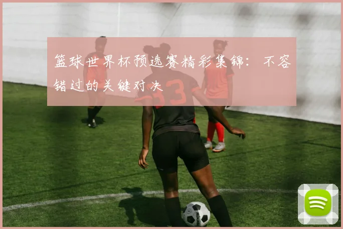 篮球世界杯预选赛精彩集锦：不容错过的关键对决