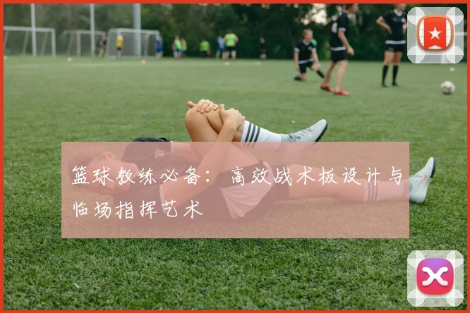 篮球教练必备:高效战术板设计与临场指挥艺术