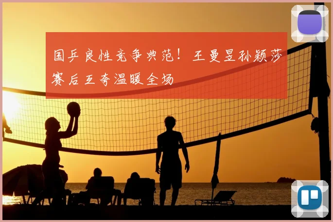国乒良性竞争典范！王曼昱孙颖莎赛后互夸温暖全场