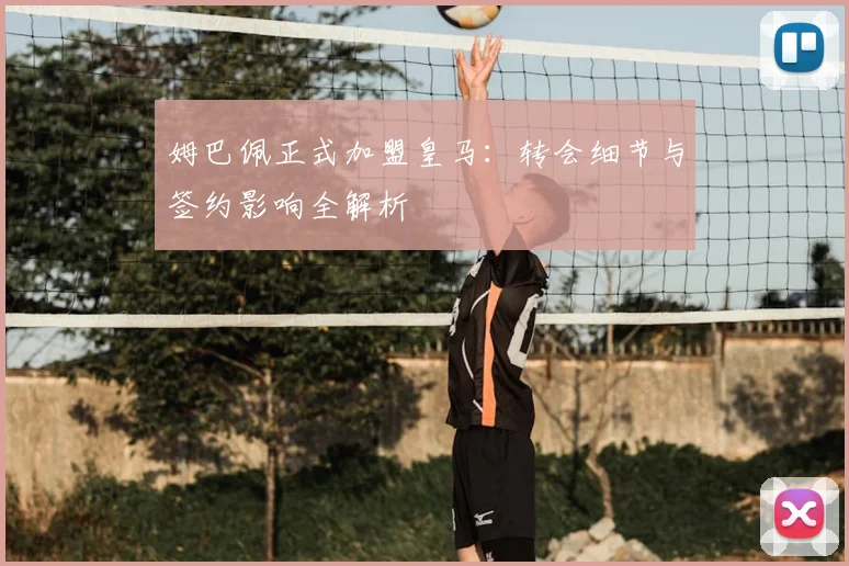 姆巴佩正式加盟皇马:转会细节与签约影响全解析