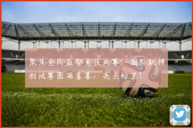 聚焦全民益智竞技大赛：国际跳棋测试赛圆满落幕，亮点纷呈！