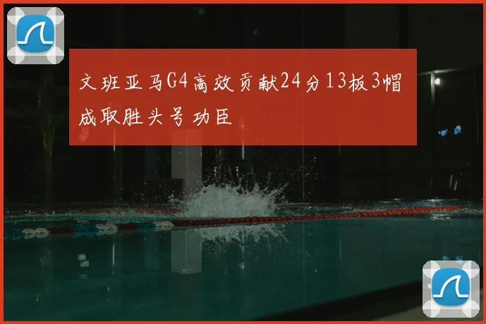 文班亚马G4高效贡献24分13板3帽 成取胜头号功臣