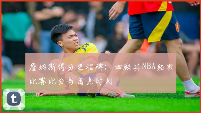 詹姆斯得分里程碑：回顾其NBA经典比赛比分与高光时刻