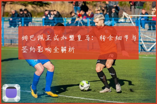 姆巴佩正式加盟皇马：转会细节与签约影响全解析