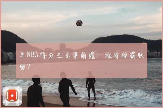 年NBA得分王竞争前瞻：谁将称霸联盟？