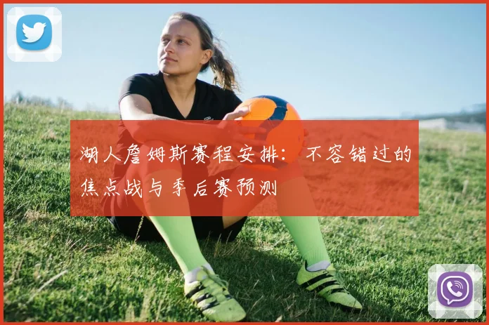 湖人詹姆斯赛程安排：不容错过的焦点战与季后赛预测