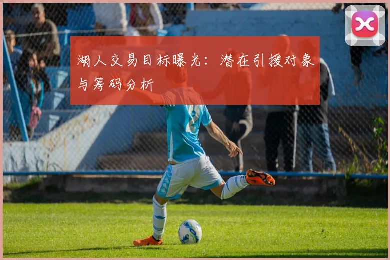 湖人交易目标曝光：潜在引援对象与筹码分析