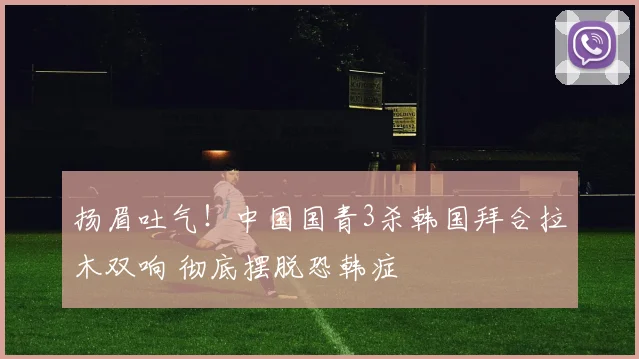 扬眉吐气！中国国青3杀韩国拜合拉木双响 彻底摆脱恐韩症
